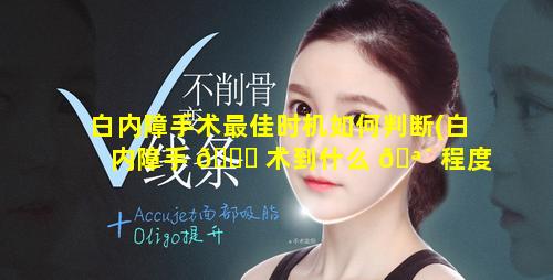 白内障手术最佳时机如何判断(白内障手 🐞 术到什么 🪴 程度做手术最好)